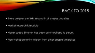 BACK TO 2015
• There are plenty of IXPs around in all shapes and sizes
• Market research is feasible
• Higher speed Ethernet has been commoditized to pieces
• Plenty of opportunity to learn from other people’s mistakes
 