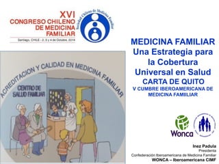 MEDICINA FAMILIAR 
Una Estrategia para 
la Cobertura 
Universal en Salud 
CARTA DE QUITO 
V CUMBRE IBEROAMERICANA DE 
MEDICINA FAMIlLIAR 
Inez Padula 
Presidenta 
Confederación Iberoamericana de Medicina Familiar 
WONCA – Iberoamericana CIMF 
 