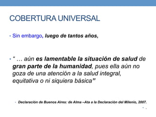 COBERTURA UNIVERSAL 
• Sin embargo, luego de tantos años, 
• “ … aún es lamentable la situación de salud de 
gran parte de la humanidad, pues ella aún no 
goza de una atención a la salud integral, 
equitativa o ni siquiera básica” 
• Declaración de Buenos Aires: de Alma –Ata a la Declaración del Milenio, 2007. 
• . 
 