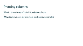 What: convert rows of data into columns of data
Why: to derive new metrics from existing rows in a table
Pivoting columns
 