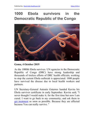 Published by : Root India Healthcare Ltd https://rihl.in
1000 Ebola survivors in the
Democratic Republic of the Congo
Goma, 4 October 2019
As the 1000th Ebola survives. UN agencies in the Democratic
Republic of Congo (DRC) have strong leadership and
thousands of tireless efforts of DRC health officials; working
to stop the current Ebola outbreak is appreciated. 1000 people
have survived the disease due to local health workers and
partners.
UN Secretary-General Antonio Guterres handed Kavira his
Ebola survivor certificate in early September. Kavira said, "I
never thought I would make it; for the first time but now I am
cured. I want to go back to my community; and ask them to
get treatment as soon as possible. Because they are affected
because You can really survive. "
 