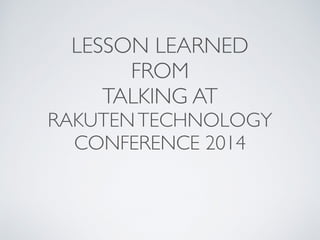 LESSON LEARNED 
FROM 
TALKING AT 
RAKUTEN TECHNOLOGY 
CONFERENCE 2014 
 