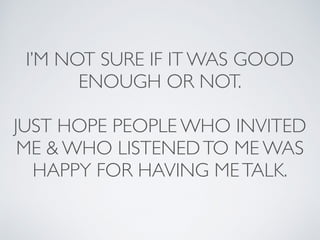 I’M NOT SURE IF IT WAS GOOD 
ENOUGH OR NOT. 
JUST HOPE PEOPLE WHO INVITED 
ME & WHO LISTENED TO ME WAS 
HAPPY FOR HAVING ME TALK. 
 