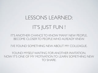 LESSONS LEARNED: 
IT’S JUST FUN ! 
IT’S ANOTHER CHANCE TO KNOW MANY NEW PEOPLE, 
BECOME CLOSER TO PEOPLE WHO ALREADY KNEW. 
I’VE FOUND SOMETHING NEW ABOUT MY COLLEAGUE. 
FOUND MYSELF WAITING FOR ANOTHER INVITATION. 
NOW IT’S ONE OF MY MOTIVATION TO LEARN SOMETHING NEW 
TO SHARE. 
