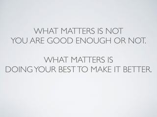 WHAT MATTERS IS NOT 
YOU ARE GOOD ENOUGH OR NOT. 
WHAT MATTERS IS 
DOING YOUR BEST TO MAKE IT BETTER. 
 