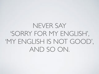 NEVER SAY 
‘SORRY FOR MY ENGLISH’, 
‘MY ENGLISH IS NOT GOOD’, 
AND SO ON. 
 