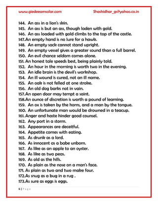 www.giedeeamsolar.com Shashidhar_gs@yahoo.co.in
6 | P a g e
144. An ass in a lion's skin.
145. An ass is but an ass, though laden with gold.
146. An ass loaded with gold climbs to the top of the castle.
147.An empty hand is no lure for a hawk.
148. An empty sack cannot stand upright.
149. An empty vessel gives a greater sound than a full barrel.
150. An evil chance seldom comes alone.
151. An honest tale speeds best, being plainly told.
152. An hour in the morning is worth two in the evening.
153. An idle brain is the devil's workshop.
154. An ill wound is cured, not an ill name.
155. An oak is not felled at one stroke.
156. An old dog barks not in vain.
157.An open door may tempt a saint.
158.An ounce of discretion is worth a pound of learning.
159. An ox is taken by the horns, and a man by the tongue.
160. An unfortunate man would be drowned in a teacup.
161. Anger and haste hinder good counsel.
162. Any port in a storm.
163. Appearances are deceitful.
164. Appetite comes with eating.
165. As drunk as a lord.
166. As innocent as a babe unborn.
167. As like as an apple to an oyster.
168. As like as two peas.
169. As old as the hills.
170. As plain as the nose on a man's face.
171. As plain as two and two make four.
172.As snug as a bug in a rug .
173.As sure as eggs is eggs.
 