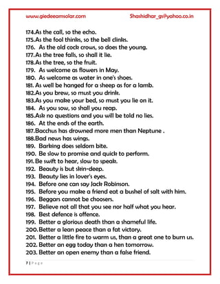 www.giedeeamsolar.com Shashidhar_gs@yahoo.co.in
7 | P a g e
174.As the call, so the echo.
175.As the fool thinks, so the bell clinks.
176. As the old cock crows, so does the young.
177.As the tree falls, so shall it lie.
178.As the tree, so the fruit.
179. As welcome as flowers in May.
180. As welcome as water in one's shoes.
181. As well be hanged for a sheep as for a lamb.
182.As you brew, so must you drink.
183.As you make your bed, so must you lie on it.
184. As you sow, so shall you reap.
185.Ask no questions and you will be told no lies.
186. At the ends of the earth.
187.Bacchus has drowned more men than Neptune .
188.Bad news has wings.
189. Barking does seldom bite.
190. Be slow to promise and quick to perform.
191. Be swift to hear, slow to speak.
192. Beauty is but skin-deep.
193. Beauty lies in lover's eyes.
194. Before one can say Jack Robinson.
195. Before you make a friend eat a bushel of salt with him.
196. Beggars cannot be choosers.
197. Believe not all that you see nor half what you hear.
198. Best defence is offence.
199. Better a glorious death than a shameful life.
200.Better a lean peace than a fat victory.
201. Better a little fire to warm us, than a great one to burn us.
202. Better an egg today than a hen tomorrow.
203. Better an open enemy than a false friend.
 
