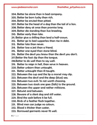 www.giedeeamsolar.com Shashidhar_gs@yahoo.co.in
8 | P a g e
204. Better be alone than in bad company.
205. Better be born lucky than rich.
206. Better be envied than pitied.
207. Better be the head of a dog than the tail of a lion.
208. Better deny at once than promise long.
209. Better die standing than live kneeling.
210. Better early than late.
211. Better give a shilling than lend a half-crown.
212. Better go to bed supperless than rise in debt.
213. Better late than never.
214. Better lose a jest than a friend.
215. Better one-eyed than stone-blind.
216. Better the devil you know than the devil you don't.
217.Better the foot slip than the tongue.
218.Better to do well than to say well.
219. Better to reign in hell, than serve in heaven.
220. Better unborn than untaught.
221. Better untaught than ill-taught.
222. Between the cup and the lip a morsel may slip.
223. Between the devil and the deep (blue) sea.
224. Between two evils 'tis not worth choosing.
225. Between two stools one goes (falls) to the ground.
226. Between the upper and nether millstone.
227. Betwixt and between.
228. Beware of a silent dog and still water.
229. Bind the sack before it be full.
230. Birds of a feather flock together.
231. Blind men can judge no colours.
232. Blood is thicker than water.
233. Borrowed garments never fit well.
 