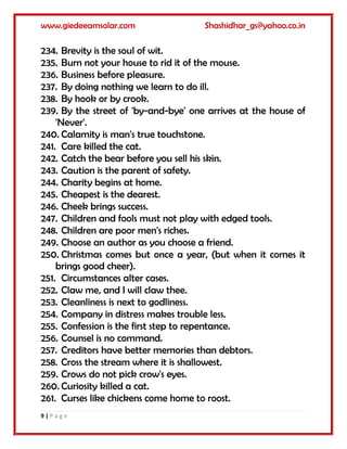 www.giedeeamsolar.com Shashidhar_gs@yahoo.co.in
9 | P a g e
234. Brevity is the soul of wit.
235. Burn not your house to rid it of the mouse.
236. Business before pleasure.
237. By doing nothing we learn to do ill.
238. By hook or by crook.
239. By the street of 'by-and-bye' one arrives at the house of
'Never'.
240. Calamity is man's true touchstone.
241. Care killed the cat.
242. Catch the bear before you sell his skin.
243. Caution is the parent of safety.
244. Charity begins at home.
245. Cheapest is the dearest.
246. Cheek brings success.
247. Children and fools must not play with edged tools.
248. Children are poor men's riches.
249. Choose an author as you choose a friend.
250. Christmas comes but once a year, (but when it comes it
brings good cheer).
251. Circumstances alter cases.
252. Claw me, and I will claw thee.
253. Cleanliness is next to godliness.
254. Company in distress makes trouble less.
255. Confession is the first step to repentance.
256. Counsel is no command.
257. Creditors have better memories than debtors.
258. Cross the stream where it is shallowest.
259. Crows do not pick crow's eyes.
260. Curiosity killed a cat.
261. Curses like chickens come home to roost.
 