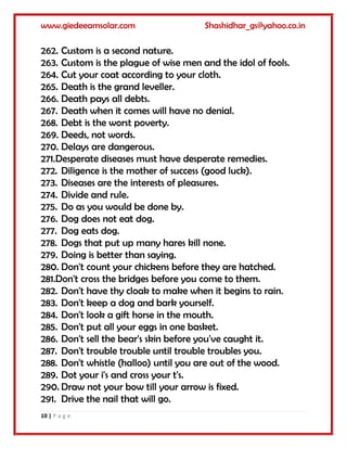 www.giedeeamsolar.com Shashidhar_gs@yahoo.co.in
10 | P a g e
262. Custom is a second nature.
263. Custom is the plague of wise men and the idol of fools.
264. Cut your coat according to your cloth.
265. Death is the grand leveller.
266. Death pays all debts.
267. Death when it comes will have no denial.
268. Debt is the worst poverty.
269. Deeds, not words.
270. Delays are dangerous.
271.Desperate diseases must have desperate remedies.
272. Diligence is the mother of success (good luck).
273. Diseases are the interests of pleasures.
274. Divide and rule.
275. Do as you would be done by.
276. Dog does not eat dog.
277. Dog eats dog.
278. Dogs that put up many hares kill none.
279. Doing is better than saying.
280. Don't count your chickens before they are hatched.
281.Don't cross the bridges before you come to them.
282. Don't have thy cloak to make when it begins to rain.
283. Don't keep a dog and bark yourself.
284. Don't look a gift horse in the mouth.
285. Don't put all your eggs in one basket.
286. Don't sell the bear's skin before you've caught it.
287. Don't trouble trouble until trouble troubles you.
288. Don't whistle (halloo) until you are out of the wood.
289. Dot your i's and cross your t's.
290. Draw not your bow till your arrow is fixed.
291. Drive the nail that will go.
 