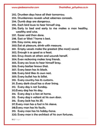 www.giedeeamsolar.com Shashidhar_gs@yahoo.co.in
11 | P a g e
292. Drunken days have all their tomorrow.
293. Drunkenness reveals what soberness conceals.
294. Dumb dogs are dangerous.
295. Each bird loves to hear himself sing.
296. Early to bed and early to rise makes a man healthy,
wealthy and wise.
297. Easier said than done.
298. East or West ? home is best.
299. Easy come, easy go.
300.Eat at pleasure, drink with measure.
301. Empty vessels make the greatest (the most) sound.
302. Enough is as good as a feast.
303. Envy shoots at others and wounds herself.
304. Even reckoning makes long friends.
305. Every ass loves to hear himself bray.
306. Every barber knows that.
307. Every bean has its black.
308. Every bird likes its own nest.
309. Every bullet has its billet.
310. Every country has its customs.
311. Every dark cloud has a silver lining.
312. Every day is not Sunday.
313.Every dog has his day.
314. Every dog is a lion at home.
315. Every dog is valiant at his own door.
316. Every Jack has his Jill.
317.Every man has a fool in his sleeve.
318.Every man has his faults.
319. Every man has his hobby-horse.
320. Every man is the architect of his own fortunes.
 