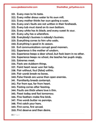 www.giedeeamsolar.com Shashidhar_gs@yahoo.co.in
12 | P a g e
321. Every man to his taste.
322. Every miller draws water to his own mill.
323. Every mother thinks her own gosling a swan.
324. Every one's faults are not written in their foreheads.
325. Every tub must stand on its own bottom.
326. Every white has its black, and every sweet its sour.
327. Every why has a wherefore.
328. Everybody's business is nobody's business.
329. Everything comes to him who waits.
330. Everything is good in its season.
331. Evil communications corrupt good manners.
332. Experience is the mother of wisdom.
333. Experience keeps a dear school, but fools learn in no other.
334. Experience keeps no school, she teaches her pupils singly.
335. Extremes meet.
336. Facts are stubborn things.
337. Faint heart never won fair lady.
338. Fair without, foul (false) within.
339. Fair words break no bones.
340. False friends are worse than open enemies.
341. Familiarity breeds contempt.
342. Far from eye, far from heart.
343. Fasting comes after feasting.
344. Faults are thick where love is thin.
345. Feast today and fast tomorrow.
346. Fine feathers make fine birds.
347. Fine words butter no parsnips.
348. First catch your hare.
349. First come, first served.
350. First deserve and then desire.
 