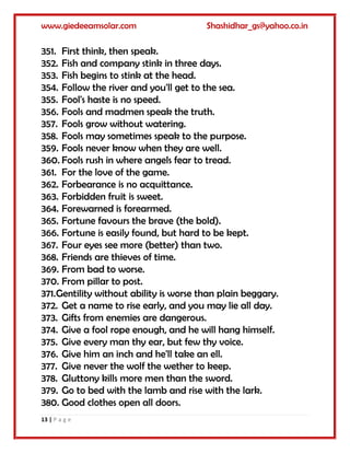 www.giedeeamsolar.com Shashidhar_gs@yahoo.co.in
13 | P a g e
351. First think, then speak.
352. Fish and company stink in three days.
353. Fish begins to stink at the head.
354. Follow the river and you'll get to the sea.
355. Fool's haste is no speed.
356. Fools and madmen speak the truth.
357. Fools grow without watering.
358. Fools may sometimes speak to the purpose.
359. Fools never know when they are well.
360. Fools rush in where angels fear to tread.
361. For the love of the game.
362. Forbearance is no acquittance.
363. Forbidden fruit is sweet.
364. Forewarned is forearmed.
365. Fortune favours the brave (the bold).
366. Fortune is easily found, but hard to be kept.
367. Four eyes see more (better) than two.
368. Friends are thieves of time.
369. From bad to worse.
370. From pillar to post.
371.Gentility without ability is worse than plain beggary.
372. Get a name to rise early, and you may lie all day.
373. Gifts from enemies are dangerous.
374. Give a fool rope enough, and he will hang himself.
375. Give every man thy ear, but few thy voice.
376. Give him an inch and he'll take an ell.
377. Give never the wolf the wether to keep.
378. Gluttony kills more men than the sword.
379. Go to bed with the lamb and rise with the lark.
380. Good clothes open all doors.
 