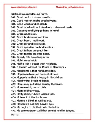 www.giedeeamsolar.com Shashidhar_gs@yahoo.co.in
14 | P a g e
381.Good counsel does no harm.
382. Good health is above wealth.
383. Good masters make good servants.
384. Good words and no deeds.
385. Good words without deeds are rushes and reeds.
386. Gossiping and lying go hand in hand.
387. Grasp all, lose all.
388. Great barkers are no biters.
389. Great boast, small roast.
390. Great cry and little wool.
391. Great spenders are bad lenders.
392. Great talkers are great liars.
393. Great talkers are little doers.
394. Greedy folk have long arms.
395. Habit cures habit.
396. Half a loaf is better than no bread.
397. "Hamlet" without the Prince of Denmark .
398. Handsome is that handsome does.
399. Happiness takes no account of time.
400.Happy is he that is happy in his children.
401. Hard words break no bones.
402. Hares may pull dead lions by the beard.
403. Harm watch, harm catch.
404. Haste makes waste.
405. Hasty climbers have sudden falls.
406. Hate not at the first harm.
407. Hatred is blind, as well as love.
408. Hawks will not pick hawks' eyes.
409. He begins to die that quits his desires.
410. He cannot speak well that cannot hold his tongue.
 