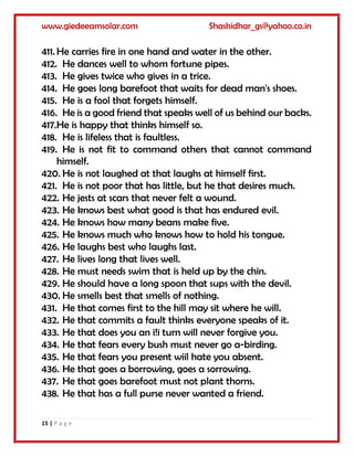 www.giedeeamsolar.com Shashidhar_gs@yahoo.co.in
15 | P a g e
411. He carries fire in one hand and water in the other.
412. He dances well to whom fortune pipes.
413. He gives twice who gives in a trice.
414. He goes long barefoot that waits for dead man's shoes.
415. He is a fool that forgets himself.
416. He is a good friend that speaks well of us behind our backs.
417.He is happy that thinks himself so.
418. He is lifeless that is faultless.
419. He is not fit to command others that cannot command
himself.
420. He is not laughed at that laughs at himself first.
421. He is not poor that has little, but he that desires much.
422. He jests at scars that never felt a wound.
423. He knows best what good is that has endured evil.
424. He knows how many beans make five.
425. He knows much who knows how to hold his tongue.
426. He laughs best who laughs last.
427. He lives long that lives well.
428. He must needs swim that is held up by the chin.
429. He should have a long spoon that sups with the devil.
430. He smells best that smells of nothing.
431. He that comes first to the hill may sit where he will.
432. He that commits a fault thinks everyone speaks of it.
433. He that does you an i!i turn will never forgive you.
434. He that fears every bush must never go a-birding.
435. He that fears you present wiil hate you absent.
436. He that goes a borrowing, goes a sorrowing.
437. He that goes barefoot must not plant thorns.
438. He that has a full purse never wanted a friend.
 