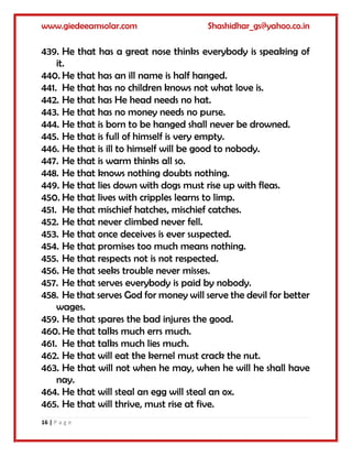 www.giedeeamsolar.com Shashidhar_gs@yahoo.co.in
16 | P a g e
439. He that has a great nose thinks everybody is speaking of
it.
440. He that has an ill name is half hanged.
441. He that has no children knows not what love is.
442. He that has He head needs no hat.
443. He that has no money needs no purse.
444. He that is born to be hanged shall never be drowned.
445. He that is full of himself is very empty.
446. He that is ill to himself will be good to nobody.
447. He that is warm thinks all so.
448. He that knows nothing doubts nothing.
449. He that lies down with dogs must rise up with fleas.
450. He that lives with cripples learns to limp.
451. He that mischief hatches, mischief catches.
452. He that never climbed never fell.
453. He that once deceives is ever suspected.
454. He that promises too much means nothing.
455. He that respects not is not respected.
456. He that seeks trouble never misses.
457. He that serves everybody is paid by nobody.
458. He that serves God for money will serve the devil for better
wages.
459. He that spares the bad injures the good.
460. He that talks much errs much.
461. He that talks much lies much.
462. He that will eat the kernel must crack the nut.
463. He that will not when he may, when he will he shall have
nay.
464. He that will steal an egg will steal an ox.
465. He that will thrive, must rise at five.
 