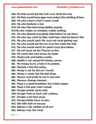 www.giedeeamsolar.com Shashidhar_gs@yahoo.co.in
17 | P a g e
466. He that would eat the fruit must climb the tree.
467. He that would have eggs must endure the cackling of hens.
468. He who is born a fool is never cured.
469. He who hesitates is lost.
470. He who likes borrowing dislikes paying.
471.He who makes no mistakes, makes nothing.
472. He who pleased everybody died before he was born.
473. He who says what he likes, shall hear what he doesn't like.
474. He who would catch fish must not mind getting wet.
475. He who would eat the nut must first crack the shell.
476. He who would search for pearls must dive below.
477. He will never set the Thames on fire.
478. He works best who knows his trade.
479. Head cook and bottle-washer.
480. Health is not valued till sickness comes.
481. His money burns a hole in his pocket.
482. Honesty is the best policy.
483. Honey is not for the ass's mouth.
484. Honey is sweet, but the bee stings.
485. Honour and profit lie not in one sack.
486. Honours change manners.
487. Hope is a good breakfast, but a bad supper.
488. Hope is the poor man's bread.
489. Hunger breaks stone walls.
490. Hunger finds no fault with cookery.
491. Hunger is the best sauce.
492. Hungry bellies have no ears.
493. Idle folks lack no excuses.
494. Idleness is the mother of all evil.
495. Idleness rusts the mind.
 