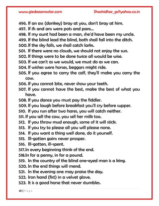 www.giedeeamsolar.com Shashidhar_gs@yahoo.co.in
18 | P a g e
496. If an ass (donkey) bray at you, don't bray at him.
497. If ifs and ans were pots and pans...
498. If my aunt had been a man, she'd have been my uncle.
499. If the blind lead the blind, both shall fall into the ditch.
500.If the sky falls, we shall catch larks.
501. If there were no clouds, we should not enjoy the sun.
502. If things were to be done twice all would be wise.
503. If we can't as we would, we must do as we can.
504. If wishes were horses, beggars might ride.
505. If you agree to carry the calf, they'll make you carry the
cow.
506. If you cannot bite, never show your teeth.
507. If you cannot have the best, make the best of what you
have.
508. If you dance you must pay the fiddler.
509. If you laugh before breakfast you'll cry before supper.
510. If you run after two hares, you will catch neither.
511. If you sell the cow, you sell her milk too.
512. If you throw mud enough, some of it will stick.
513. If you try to please all you will please none.
514. If you want a thing well done, do it yourself.
515. Ill-gotten gains never prosper.
516. Ill-gotten, ill-spent.
517.In every beginning think of the end.
518.In for a penny, in for a pound.
519. In the country of the blind one-eyed man is a king.
520. In the end things will mend.
521. In the evening one may praise the day.
522. Iron hand (fist) in a velvet glove.
523. It is a good horse that never stumbles.
 