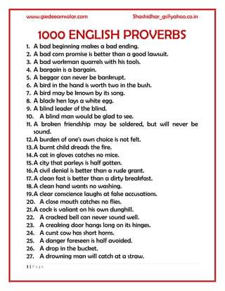 www.giedeeamsolar.com Shashidhar_gs@yahoo.co.in
1 | P a g e
1000 ENGLISH PROVERBS
1. A bad beginning makes a bad ending.
2. A bad corn promise is better than a good lawsuit.
3. A bad workman quarrels with his tools.
4. A bargain is a bargain.
5. A beggar can never be bankrupt.
6. A bird in the hand is worth two in the bush.
7. A bird may be known by its song.
8. A black hen lays a white egg.
9. A blind leader of the blind.
10. A blind man would be glad to see.
11. A broken friendship may be soldered, but will never be
sound.
12.A burden of one's own choice is not felt.
13.A burnt child dreads the fire.
14.A cat in gloves catches no mice.
15.A city that parleys is half gotten.
16.A civil denial is better than a rude grant.
17.A clean fast is better than a dirty breakfast.
18.A clean hand wants no washing.
19.A clear conscience laughs at false accusations.
20. A close mouth catches no flies.
21.A cock is valiant on his own dunghill.
22. A cracked bell can never sound well.
23. A creaking door hangs long on its hinges.
24. A curst cow has short horns.
25. A danger foreseen is half avoided.
26. A drop in the bucket.
27. A drowning man will catch at a straw.
 