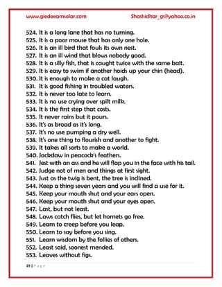 www.giedeeamsolar.com Shashidhar_gs@yahoo.co.in
19 | P a g e
524. It is a long lane that has no turning.
525. It is a poor mouse that has only one hole.
526. It is an ill bird that fouls its own nest.
527. It is an ill wind that blows nobody good.
528. It is a silly fish, that is caught twice with the same bait.
529. It is easy to swim if another hoids up your chin (head).
530. It is enough to make a cat laugh.
531. It is good fishing in troubled waters.
532. It is never too late to learn.
533. It is no use crying over spilt milk.
534. It is the first step that costs.
535. It never rains but it pours.
536. It's as broad as it's long.
537. It's no use pumping a dry well.
538. It's one thing to flourish and another to fight.
539. It takes all sorts to make a world.
540. Jackdaw in peacock's feathers.
541. Jest with an ass and he will flap you in the face with his tail.
542. Judge not of men and things at first sight.
543. Just as the twig is bent, the tree is inclined.
544. Keep a thing seven years and you will find a use for it.
545. Keep your mouth shut and your ears open.
546. Keep your mouth shut and your eyes open.
547. Last, but not least.
548. Laws catch flies, but let hornets go free.
549. Learn to creep before you leap.
550. Learn to say before you sing.
551. Learn wisdom by the follies of others.
552. Least said, soonest mended.
553. Leaves without figs.
 
