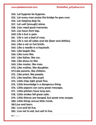 www.giedeeamsolar.com Shashidhar_gs@yahoo.co.in
20 | P a g e
554. Let bygones be bygones.
555. Let every man praise the bridge he goes over.
556. Let sleeping dogs lie.
557. Let well (enough) alone.
558. Liars need good memories.
559. Lies have short legs.
560. Life is but a span.
561. Life is not a bed of roses.
562. Life is not all cakes and ale (beer and skittles).
563. Like a cat on hot bricks.
564. Like a needle in a haystack.
565. Like begets like.
566. Like cures like.
567. Like father, like son.
568. Like draws to like.
569. Like master, like man.
570. Like mother, like daughter.
571.Like parents, like children.
572. Like priest, like people.
573. Like teacher, like pupil.
574. Little chips light great fires.
575. Little knowledge is a dangerous thing.
576. Little pigeons can carry great messages.
577. Little pitchers have long ears.
578. Little strokes fell great oaks.
579. Little thieves are hanged, but great ones escape.
580. Little things amuse little minds.
581.Live and learn.
582. Live and let live.
583. Live not to eat, but eat to live.
 