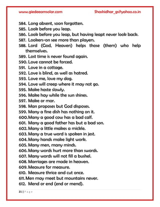 www.giedeeamsolar.com Shashidhar_gs@yahoo.co.in
21 | P a g e
584. Long absent, soon forgotten.
585. Look before you leap.
586. Look before you leap, but having leapt never look back.
587. Lookers-on see more than players.
588. Lord (God, Heaven) helps those (them) who help
themselves.
589. Lost time is never found again.
590. Love cannot be forced.
591. Love in a cottage.
592. Love is blind, as well as hatred.
593. Love me, love my dog.
594. Love will creep where it may not go.
595. Make haste slowly.
596. Make hay while the sun shines.
597. Make or mar.
598. Man proposes but God disposes.
599. Many a fine dish has nothing on it.
600.Many a good cow has a bad calf.
601. Many a good father has but a bad son.
602. Many a little makes a mickle.
603. Many a true word is spoken in jest.
604. Many hands make light work.
605. Many men, many minds.
606. Many words hurt more than swords.
607. Many words will not fill a bushel.
608. Marriages are made in heaven.
609. Measure for measure.
610. Measure thrice and cut once.
611. Men may meet but mountains never.
612. Mend or end (end or mend).
 
