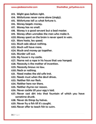 www.giedeeamsolar.com Shashidhar_gs@yahoo.co.in
22 | P a g e
613. Might goes before right.
614. Misfortunes never come alone (singly).
615. Misfortunes tell us what fortune is.
616. Money begets money.
617. Money has no smell.
618. Money is a good servant but a bad master.
619. Money often unmakes the men who make it.
620. Money spent on the brain is never spent in vain.
621. More haste, less speed.
622. Much ado about nothing.
623. Much will have more.
624. Muck and money go together.
625. Murder will out.
626. My house is my castle.
627. Name not a rope in his house that was hanged.
628. Necessity is the mother of invention.
629. Necessity knows no law.
630. Neck or nothing.
631. Need makes the old wife trot.
632. Needs must when the devil drives.
633. Neither fish nor flesh.
634. Neither here nor there.
635. Neither rhyme nor reason.
636. Never cackle till your egg is laid.
637. Never cast dirt into that fountain of which you have
sometime drunk.
638. Never do things by halves.
639. Never fry a fish till it's caught.
640. Never offer to teach fish to swim.
 