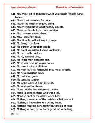 www.giedeeamsolar.com Shashidhar_gs@yahoo.co.in
23 | P a g e
641. Never put off till tomorrow what you can do (can be done)
today.
642. Never quit certainty for hope.
643. Never too much of a good thing.
644. Never try to prove what nobody doubts.
645. Never write what you dare not sign.
646. New brooms sweep clean.
647. New lords, new laws.
648. Nightingales will not sing in a cage.
649. No flying from fate.
650. No garden without its weeds.
651. No great loss without some small gain.
652. No herb will cure love.
653. No joy without alloy.
654. No living man all things can.
655. No longer pipe, no longer dance.
656. No man is wise at all times.
657. No man loves his fetters, be they made of gold.
658. No news (is) good news.
659. No pains, no gains.
660. No song, no supper.
661. No sweet without (some) sweat.
662. No wisdom like silence.
663. None but the brave deserve the fair.
664. None so blind as those who won't see.
665. None so deaf as those that won't hear.
666. Nothing comes out of the sack but what was in it.
667. Nothing is impossible to a willing heart.
668. Nothing must be done hastily but killing of fleas.
669. Nothing so bad, as not to be good for something.
 