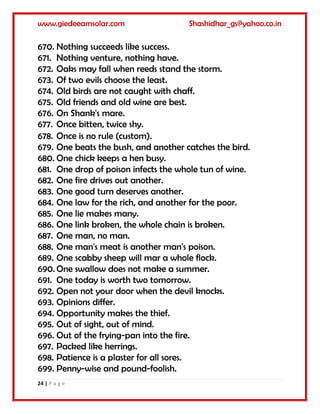 www.giedeeamsolar.com Shashidhar_gs@yahoo.co.in
24 | P a g e
670. Nothing succeeds like success.
671. Nothing venture, nothing have.
672. Oaks may fall when reeds stand the storm.
673. Of two evils choose the least.
674. Old birds are not caught with chaff.
675. Old friends and old wine are best.
676. On Shank's mare.
677. Once bitten, twice shy.
678. Once is no rule (custom).
679. One beats the bush, and another catches the bird.
680. One chick keeps a hen busy.
681. One drop of poison infects the whole tun of wine.
682. One fire drives out another.
683. One good turn deserves another.
684. One law for the rich, and another for the poor.
685. One lie makes many.
686. One link broken, the whole chain is broken.
687. One man, no man.
688. One man's meat is another man's poison.
689. One scabby sheep will mar a whole flock.
690. One swallow does not make a summer.
691. One today is worth two tomorrow.
692. Open not your door when the devil knocks.
693. Opinions differ.
694. Opportunity makes the thief.
695. Out of sight, out of mind.
696. Out of the frying-pan into the fire.
697. Packed like herrings.
698. Patience is a plaster for all sores.
699. Penny-wise and pound-foolish.
 