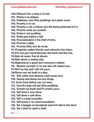 www.giedeeamsolar.com Shashidhar_gs@yahoo.co.in
25 | P a g e
700.Pleasure has a sting in its tail.
701. Plenty is no plague.
702. Politeness costs little (nothing), but yields much.
703. Poverty is no sin.
704. Poverty is not a shame, but the being ashamed of it is.
705. Practise what you preach.
706. Praise is not pudding.
707. Pride goes before a fall.
708. Procrastination is the thief of time.
709. Promise is debt.
710. Promise little, but do much.
711. Prosperity makes friends, and adversity tries them.
712.Put not your hand between the bark and the tree.
713.Rain at seven, fine at eleven.
714.Rats desert a sinking ship.
715.Repentance is good, but innocence is better.
716. Respect yourself, or no one else will respect you.
717.Roll my log and I will roll yours.
718.Rome was not built in a day.
719. Salt water and absence wash away love.
720. Saying and doing are two things.
721. Score twice before you cut once.
722. Scornful dogs will eat dirty puddings.
723. Scratch my back and I'll scratch yours.
724. Self done is soon done.
725. Self done is well done.
726. Self is a bad counsellor.
727. Self-praise is no recommendation.
728. Set a beggar on horseback and he'll ride to the devil.
729. Set a thief to catch a thief.
 