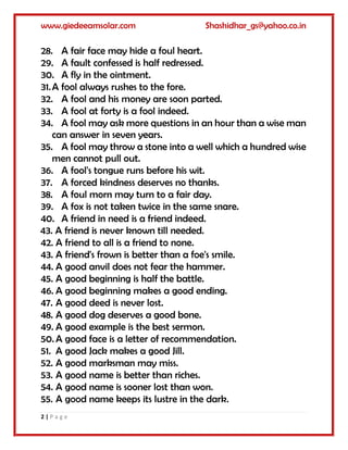 www.giedeeamsolar.com Shashidhar_gs@yahoo.co.in
2 | P a g e
28. A fair face may hide a foul heart.
29. A fault confessed is half redressed.
30. A fly in the ointment.
31.A fool always rushes to the fore.
32. A fool and his money are soon parted.
33. A fool at forty is a fool indeed.
34. A fool may ask more questions in an hour than a wise man
can answer in seven years.
35. A fool may throw a stone into a well which a hundred wise
men cannot pull out.
36. A fool's tongue runs before his wit.
37. A forced kindness deserves no thanks.
38. A foul morn may turn to a fair day.
39. A fox is not taken twice in the same snare.
40. A friend in need is a friend indeed.
43. A friend is never known till needed.
42. A friend to all is a friend to none.
43. A friend's frown is better than a foe's smile.
44. A good anvil does not fear the hammer.
45. A good beginning is half the battle.
46. A good beginning makes a good ending.
47. A good deed is never lost.
48. A good dog deserves a good bone.
49. A good example is the best sermon.
50. A good face is a letter of recommendation.
51. A good Jack makes a good Jill.
52. A good marksman may miss.
53. A good name is better than riches.
54. A good name is sooner lost than won.
55. A good name keeps its lustre in the dark.
 