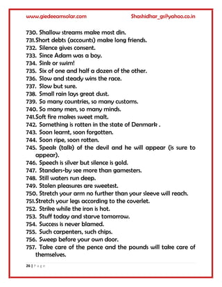 www.giedeeamsolar.com Shashidhar_gs@yahoo.co.in
26 | P a g e
730. Shallow streams make most din.
731.Short debts (accounts) make long friends.
732. Silence gives consent.
733. Since Adam was a boy.
734. Sink or swim!
735. Six of one and half a dozen of the other.
736. Slow and steady wins the race.
737. Slow but sure.
738. Small rain lays great dust.
739. So many countries, so many customs.
740. So many men, so many minds.
741.Soft fire makes sweet malt.
742. Something is rotten in the state of Denmark .
743. Soon learnt, soon forgotten.
744. Soon ripe, soon rotten.
745. Speak (talk) of the devil and he will appear (is sure to
appear).
746. Speech is silver but silence is gold.
747. Standers-by see more than gamesters.
748. Still waters run deep.
749. Stolen pleasures are sweetest.
750. Stretch your arm no further than your sleeve will reach.
751.Stretch your legs according to the coverlet.
752. Strike while the iron is hot.
753. Stuff today and starve tomorrow.
754. Success is never blamed.
755. Such carpenters, such chips.
756. Sweep before your own door.
757. Take care of the pence and the pounds will take care of
themselves.
 