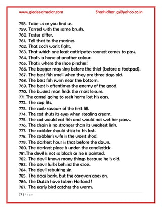 www.giedeeamsolar.com Shashidhar_gs@yahoo.co.in
27 | P a g e
758. Take us as you find us.
759. Tarred with the same brush.
760. Tastes differ.
761. Tell that to the marines.
762. That cock won't fight.
763. That which one least anticipates soonest comes to pass.
764. That's a horse of another colour.
765. That's where the shoe pinches!
766. The beggar may sing before the thief (before a footpad).
767. The best fish smell when they are three days old.
768. The best fish swim near the bottom.
769. The best is oftentimes the enemy of the good.
770. The busiest man finds the most leisure.
771.The camel going to seek horns lost his ears.
772. The cap fits.
773. The cask savours of the first fill.
774. The cat shuts its eyes when stealing cream.
775. The cat would eat fish and would not wet her paws.
776. The chain is no stronger than its weakest link.
777. The cobbler should stick to his last.
778. The cobbler's wife is the worst shod.
779. The darkest hour is that before the dawn.
780. The darkest place is under the candlestick.
781.The devil is not so black as he is painted.
782. The devil knows many things because he is old.
783. The devil lurks behind the cross.
784. The devil rebuking sin.
785. The dogs bark, but the caravan goes on.
786. The Dutch have taken Holland !
787. The early bird catches the worm.
 