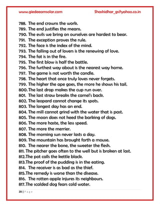 www.giedeeamsolar.com Shashidhar_gs@yahoo.co.in
28 | P a g e
788. The end crowns the work.
789. The end justifies the means.
790. The evils we bring on ourselves are hardest to bear.
791. The exception proves the rule.
792. The face is the index of the mind.
793. The falling out of lovers is the renewing of love.
794. The fat is in the fire.
795. The first blow is half the battle.
796. The furthest way about is the nearest way home.
797. The game is not worth the candle.
798. The heart that once truly loves never forgets.
799. The higher the ape goes, the more he shows his tail.
800.The last drop makes the cup run over.
801. The last straw breaks the camel's back.
802. The leopard cannot change its spots.
803. The longest day has an end.
804. The mill cannot grind with the water that is past.
805. The moon does not heed the barking of dogs.
806. The more haste, the less speed.
807. The more the merrier.
808. The morning sun never lasts a day.
809. The mountain has brought forth a mouse.
810. The nearer the bone, the sweeter the flesh.
811. The pitcher goes often to the well but is broken at last.
812.The pot calls the kettle black.
813.The proof of the pudding is in the eating.
814. The receiver is as bad as the thief.
815.The remedy is worse than the disease.
816. The rotten apple injures its neighbours.
817.The scalded dog fears cold water.
 