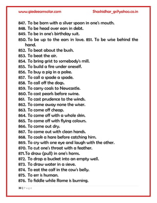 www.giedeeamsolar.com Shashidhar_gs@yahoo.co.in
30 | P a g e
847. To be born with a silver spoon in one's mouth.
848. To be head over ears in debt.
849. To be in one's birthday suit.
850. To be up to the ears in love. 851. To be wise behind the
hand.
852. To beat about the bush.
853. To beat the air.
854. To bring grist to somebody's mill.
855. To build a fire under oneself.
856. To buy a pig in a poke.
857. To call a spade a spade.
858. To call off the dogs.
859. To carry coals to Newcastle.
860. To cast pearls before swine.
861. To cast prudence to the winds.
862. To come away none the wiser.
863. To come off cheap.
864. To come off with a whole skin.
865. To come off with flying colours.
866. To come out dry.
867. To come out with clean hands.
868. To cook a hare before catching him.
869. To cry with one eye and laugh with the other.
870. To cut one's throat with a feather.
871.To draw (pull) in one's horns.
872. To drop a bucket into an empty well.
873. To draw water in a sieve.
874. To eat the calf in the cow's belly.
875. To err is human.
876. To fiddle while Rome is burning.
 