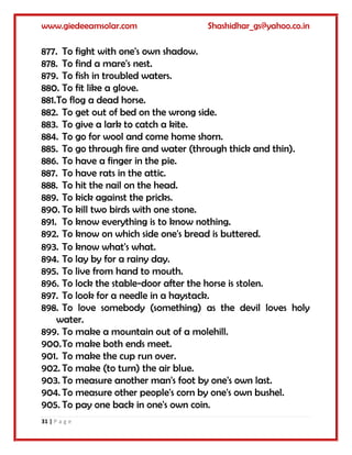 www.giedeeamsolar.com Shashidhar_gs@yahoo.co.in
31 | P a g e
877. To fight with one's own shadow.
878. To find a mare's nest.
879. To fish in troubled waters.
880. To fit like a glove.
881.To flog a dead horse.
882. To get out of bed on the wrong side.
883. To give a lark to catch a kite.
884. To go for wool and come home shorn.
885. To go through fire and water (through thick and thin).
886. To have a finger in the pie.
887. To have rats in the attic.
888. To hit the nail on the head.
889. To kick against the pricks.
890. To kill two birds with one stone.
891. To know everything is to know nothing.
892. To know on which side one's bread is buttered.
893. To know what's what.
894. To lay by for a rainy day.
895. To live from hand to mouth.
896. To lock the stable-door after the horse is stolen.
897. To look for a needle in a haystack.
898. To love somebody (something) as the devil loves holy
water.
899. To make a mountain out of a molehill.
900.To make both ends meet.
901. To make the cup run over.
902. To make (to turn) the air blue.
903. To measure another man's foot by one's own last.
904. To measure other people's corn by one's own bushel.
905. To pay one back in one's own coin.
 