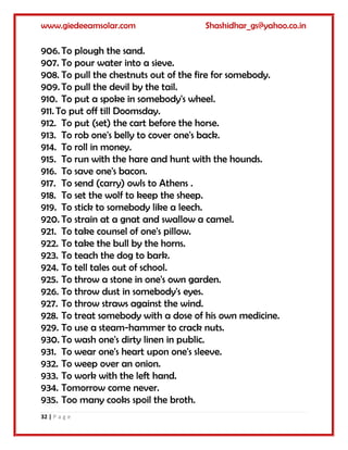 www.giedeeamsolar.com Shashidhar_gs@yahoo.co.in
32 | P a g e
906. To plough the sand.
907. To pour water into a sieve.
908. To pull the chestnuts out of the fire for somebody.
909. To pull the devil by the tail.
910. To put a spoke in somebody's wheel.
911. To put off till Doomsday.
912. To put (set) the cart before the horse.
913. To rob one's belly to cover one's back.
914. To roll in money.
915. To run with the hare and hunt with the hounds.
916. To save one's bacon.
917. To send (carry) owls to Athens .
918. To set the wolf to keep the sheep.
919. To stick to somebody like a leech.
920. To strain at a gnat and swallow a camel.
921. To take counsel of one's pillow.
922. To take the bull by the horns.
923. To teach the dog to bark.
924. To tell tales out of school.
925. To throw a stone in one's own garden.
926. To throw dust in somebody's eyes.
927. To throw straws against the wind.
928. To treat somebody with a dose of his own medicine.
929. To use a steam-hammer to crack nuts.
930. To wash one's dirty linen in public.
931. To wear one's heart upon one's sleeve.
932. To weep over an onion.
933. To work with the left hand.
934. Tomorrow come never.
935. Too many cooks spoil the broth.
 