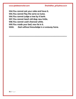 www.giedeeamsolar.com Shashidhar_gs@yahoo.co.in
35 | P a g e
994.You cannot eat your cake and have it.
995.You cannot flay the same ox twice.
996.You cannot judge a tree by it bark.
997.You cannot teach old dogs new tricks.
998.You cannot wash charcoal white.
999.You made your bed, now lie in it.
1000. Zeal without knowledge is a runaway horse.
-------------------------------------------------------------------
 