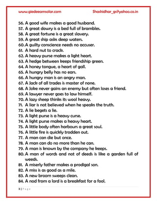 www.giedeeamsolar.com Shashidhar_gs@yahoo.co.in
3 | P a g e
56. A good wife makes a good husband.
57. A great dowry is a bed full of brambles.
58. A great fortune is a great slavery.
59. A great ship asks deep waters.
60.A guilty conscience needs no accuser.
61. A hard nut to crack.
62. A heavy purse makes a light heart.
63. A hedge between keeps friendship green.
64. A honey tongue, a heart of gall.
65. A hungry belly has no ears.
66. A hungry man is an angry man.
67. A Jack of all trades is master of none.
68. A Joke never gains an enemy but often loses a friend.
69. A lawyer never goes to law himself.
70. A lazy sheep thinks its wool heavy.
71. A liar is not believed when he speaks the truth.
72. A lie begets a lie.
73. A light purse is a heavy curse.
74. A light purse makes a heavy heart.
75. A little body often harbours a great soul.
76. A little fire is quickly trodden out.
77. A man can die but once.
78. A man can do no more than he can.
79. A man is known by the company he keeps.
80. A man of words and not of deeds is like a garden full of
weeds.
81. A miserly father makes a prodigal son.
82. A miss is as good as a mile.
83. A new broom sweeps clean.
84. A nod from a lord is a breakfast for a fool.
 
