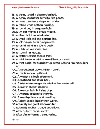 www.giedeeamsolar.com Shashidhar_gs@yahoo.co.in
4 | P a g e
85. A penny saved is a penny gained.
86. A penny soul never came to two pence.
87. A quiet conscience sleeps in thunder.
88. A rolling stone gathers no moss.
89. A round peg in a square hole.
90.A shy cat makes a proud mouse.
91. A silent fool is counted wise.
92. A small leak will sink a great ship.
93. A soft answer turns away wrath.
94. A sound mind in a sound body.
95. A stitch in time saves nine.
96. A storm in a teacup.
97. A tattler is worse than a thief.
98. A thief knows a thief as a wolf knows a wolf.
99. A thief passes for a gentleman when stealing has made him
rich.
100. A threatened blow is seldom given.
101.A tree is known by its fruit.
102. A wager is a fool's argument.
103. A watched pot never boils.
104. A wise man changes his mind, a fool never will.
105. A wolf in sheep's clothing.
106. A wonder lasts but nine days.
107. A word is enough to the wise.
108. A word spoken is past recalling.
109. Actions speak louder than words.
110.Adversity is a great schoolmaster.
111. Adversity makes strange bedfellows.
112. After a storm comes a calm.
113. After dinner comes the reckoning.
 