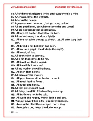 www.giedeeamsolar.com Shashidhar_gs@yahoo.co.in
5 | P a g e
114. After dinner sit (sleep) a while, after supper walk a mile.
115. After rain comes fair weather.
116. After us the deluge.
117. Agues come on horseback, but go away on foot.
118. All are good lasses, but whence come the bad wives?
119. All are not friends that speak us fair.
120. All are not hunters that blow the horn.
121. All are not merry that dance lightly.
122. All are not saints that go to church. 123. All asses wag their
ears.
124. All bread is not baked in one oven.
125. All cats are grey in the dark (in the night).
126. All covet, all lose.
127.All doors open to courtesy.
128.All is fish that comes to his net.
129. All is not lost that is in peril.
130. All is well that ends well.
131. All lay load on the willing horse.
132. All men can't be first.
133.All men can't be masters.
134. All promises are either broken or kept.
135. All roads lead to Rome .
136. All sugar and honey.
137.All that glitters is not gold.
138.All things are difficult before they are easy.
139. All truths are not to be told.
140. All work and no play makes Jack a dull boy.
141. "Almost" never killed a fly (was never hanged).
142. Among the blind the one-eyed man is king.
143. An apple a day keeps the doctor away.
 