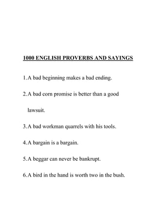 1000 ENGLISH PROVERBS AND SAYINGS


1. A bad beginning makes a bad ending.

2. A bad corn promise is better than a good

  lawsuit.

3. A bad workman quarrels with his tools.

4. A bargain is a bargain.

5. A beggar can never be bankrupt.

6. A bird in the hand is worth two in the bush.
 