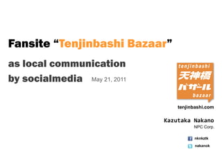 Fansite “Tenjinbashi Bazaar”
as local communication
by socialmedia May 21, 2011

                                  tenjinbashi.com

                              Kazutaka Nakano
                                        NPC Corp.

                                        nknkztk

                                         nakanok
 