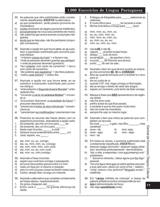 1.000 Exercícios de Língua Portuguesa
11
Central
de
Concursos
/
Degrau
Cultural
85. As palavras que vêm sublinhadas estão correta-
mente classificadas, EXCETO na alternativa:
a) os que protestarem, serão presos (pronome de-
monstrativo);
b) muitos choravam de alegria (pronome indefinido);
c) provavelmente irei a tua casa (advérbio de modo);
d) não sabemos se haverá exames (conjunção inte-
grante);
e) ainda que se desculpe, não lhe perdoarei (conjun-
ção concessiva).
86. Assinale a opção em que houve erro, ao se subs-
tituir a expressão sublinhada pelo pronome pes-
soal oblíquo:
a) “e faziam coisas incríveis” = e faziam-nas;
b) “onde as pessoas deveriam guardar seu dinheiro”
= onde as pessoas deveriam guardá-lo;
c) “teci cobertor com canto de canarinho” = teci-o
com canto de canarinho;
d) “dei poderes aos sapateiros” = dei-lhes poderes;
e) “visitou cada menino” = visitou-lhe.
87. Assinale a opção em que houve erro, ao se
substituir a expressão sublinhada pelo prono-
me oblíquo:
a) “antecederam a Segunda Guerra Mundial” / ante-
cederam-lhe;
b) “iniciando a série de science-fiction” / inician-
do-a;
c) “procuraram descrever a sociedade do futuro” /
procuram descrevê-la;
d) “presenciava todos os atos individuais” / presen-
ciava-os;
e) “caracterizam as modificações / caracterizam-nas
88. Preencha as lacunas das frases abaixo com os
respectivos pronomes, assinalando a opção certa:
1. De presente, deu-lhe um livro para ____ ler.
2. De presente, deu um livro para _______ .
3. Nada mais há entre ______ e você.
4. Sempre houve entendimento entre _____ e ti.
5. José, espere, vou _____ .
a) ele, mim, eu, eu, comigo;
b) ela, eu, mim, mim, eu, consigo;
c) ela, mim, mim, mim, com você;
d) ela, mim, eu, eu, com você;
e) ela, mim, eu, mim,consigo.
89. Assinale a frase incorreta:
a) espero que você leve consigo o passaporte:
b) já houve discussões graves entre ti e mim;
c) cada um faça por si mesmo a redação;
d) sem ti e mim poucas coisas se fariam nesta casa;
e) Carlos, desejo falar consigo um instante.
90. Assinale a alternativa que completa corretamente
as frases abaixo, respectivamente:
1. Os gritos chegaram até _____ .
2. Entre você e ______ há grande diferença de
idade.
3. Entregou as fotografias para ______ selecionar as
melhores.
4. É muito difícil para ______ ler durante a noite.
5. Minha irmã deixou a louça para _____ lavar.
a) mim, mim, eu, mim, eu:
b) eu, eu, mim, mim, eu;
c) mim, mim, eu, mim, eu:
d) eu, mim, eu, eu, eu:
e) mim, eu, mim, eu, mim.
91. Use LHE e não O :
a) vigiava ___ durante muitas horas;
b) desejo ___ tudo de bom;
c) encarreguei ____ de apanhar o livro;
d) incumbi ___ de informar aos alunos;
e) proibi ___ de sair da sala..
92. Assinale o item em que há erro quanto ao empre-
go dos pronomes SE, SI ou CONSIGO :
a) feriu-se, quando brincava com o revólver e o virou
para si;
b) ela só cuida de si;
c) quando V.Sª. vier, traga consigo a informação;
d) ele se arroga o direito de vetar tais artigos;
e) espere um momento, pois tenho de falar consigo.
93. Marque a frase que NÃO apresenta erro de regên-
cia verbal:
a) não lhe amo mais;
b) prefiro andar do que ficar parado;
c) a verdade é que eu lhe quero muito bem;
d) não irei onde me mandares;
e) sempre lhe vejo no mesmo lugar.
94. Assinale o item que indica as palavras que com-
pletam as lacunas:
Se você _______ o gato, meu filho, _______ mais
cauteloso
a) rever - sê; d) revir -seja;
b) rever - seja; e) revir - sejai.
c) revir - sê;
95. Em todos os versos, o pronome sublinhado está
corretamente classificado, EXCETO em:
a) estavam todos dormindo / estavam todos deita-
dos / dormindo profundamente”: demonstrativo;
b) “ela, a vida, a respondeu / com sua presença viva”:
possessivo;
c) “ - Severino retirante, / deixe agora que lhe diga”:
pessoal;
d) “há uma água clara que cai sobre pedras escuras /
e que pelo som, deixa ver como é fria.”: relativo;
e) “onde, estava o teu perfume? Ninguém soube.”:
indefinido.
96. Em “vários milhões de crianças” a classe da
palavra grifada encontra correspondência em:
a) isto é demonstração de força;
b) não diga semelhante coisa;
 