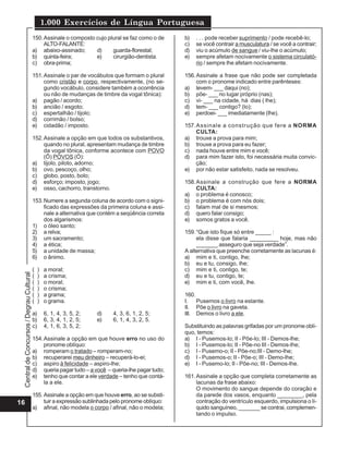 Central
de
Concursos
/
Degrau
Cultural
1.000 Exercícios de Língua Portuguesa
16
150.Assinale o composto cujo plural se faz como o de
ALTO-FALANTE:
a) abaixo-assinado; d) guarda-florestal;
b) quinta-feira; e) cirurgião-dentista.
c) obra-prima;
151.Assinale o par de vocábulos que formam o plural
como cristão e corpo, respectivamente, (no se-
gundo vocábulo, considere também a ocorrência
ou não de mudanças de timbre da vogal tônica):
a) pagão / acordo;
b) ancião / esgoto;
c) espertalhão / tijolo;
d) corrimão / bolso;
e) cidadão / imposto.
152.Assinale a opção em que todos os substantivos,
quando no plural, apresentam mudança de timbre
da vogal tônica, conforme acontece com POVO
(Ô) POVOS (Ó):
a) tijolo, piloto, adorno;
b) ovo, pescoço, olho;
c) globo, posto, bolo;
d) esforço; imposto, jogo;
e) osso, cachorro, transtorno.
153.Numere a segunda coluna de acordo com o signi-
ficado das expressões da primeira coluna e assi-
nale a alternativa que contém a seqüência correta
dos algarismos:
1) o óleo santo;
2) a relva;
3) um sacramento;
4) a ética;
5) a unidade de massa;
6) o ânimo.
( ) a moral;
( ) a crisma;
( ) o moral;
( ) o crisma;
( ) a grama;
( ) o grama.
a) 6, 1, 4, 3, 5, 2; d) 4, 3, 6, 1, 2, 5;
b) 6, 3, 4, 1, 2, 5; e) 6, 1, 4, 3, 2, 5.
c) 4, 1, 6, 3, 5, 2;
154.Assinale a opção em que houve erro no uso do
pronome oblíquo:
a) romperam o tratado – romperam-no;
b) recuperarei meu dinheiro – recuperá-lo-ei;
c) aspiro à felicidade – aspiro-lhe;
d) queria pagar tudo – a você – queria-lhe pagar tudo;
e) tenho que contar a ele verdade – tenho que contá-
la a ele.
155. Assinale a opção em que houve erro, ao se substi-
tuir a expressão sublinhada pelo pronome oblíquo:
a) afinal, não modela o corpo / afinal, não o modela;
b) . . . pode receber suprimento / pode recebê-lo;
c) se você contrair a musculatura / se você a contrair;
d) viu o acúmulo de sangue / viu-lhe o acúmulo;
e) sempre afetam nocivamente o sistema circulató-
rio / sempre lhe afetam nocivamente.
156.Assinale a frase que não pode ser completada
com o pronome indicado entre parênteses:
a) levem- ___ daqui (no);
b) põe- ___ no lugar próprio (nas);
c) vi- ___ na cidade, há dias ( lhe);
d) tem- ___ contigo? (lo);
e) perdoei- ___ imediatamente (lhe).
157.Assinale a construção que fere a NORMA
CULTA:
a) trouxe a prova para mim;
b) trouxe a prova para eu fazer;
c) nada houve entre mim e você;
d) para mim fazer isto, foi necessária muita convic-
ção;
e) por não estar satisfeito, nada se resolveu.
158.Assinale a construção que fere a NORMA
CULTA:
a) o problema é conosco;
b) o problema é com nós dois;
c) falam mal de si mesmos;
d) quero falar consigo;
e) somos gratos a você.
159.“Que isto fique só entre _____ :
ela disse que falaria _________ hoje, mas não
_______ asseguro que seja verdade”.
A alternativa que preenche corretamente as lacunas é:
a) mim e ti, contigo, lhe;
b) eu e tu, consigo, lhe;
c) mim e ti, contigo, te;
d) eu e tu, contigo, te;
e) mim e ti, com você, lhe.
160.
I. Pusemos o livro na estante.
II. Põe o livro na gaveta.
III. Demos o livro a ele.
Substituindo as palavras grifadas por um pronome oblí-
quo, temos:
a) I - Pusemos-lo; II - Põe-lo; III - Demos-lhe;
b) I - Pusemos-lo; II - Põe-no III - Demos-lhe;
c) I - Pusemo-o; II - Põe-no;III - Demo-lhe;
d) I - Pusemos-o; II - Põe-o; III - Demo-lhe;
e) I - Pusemo-lo; II - Põe-no; III - Demos-lhe.
161.Assinale a opção que completa corretamente as
lacunas da frase abaixo:
O movimento do sangue depende do coração e
da parede dos vasos, enquanto ________, pela
contração do ventrículo esquerdo, impulsiona o lí-
quido sanguíneo, _______ se contrai, complemen-
tando o impulso.
 