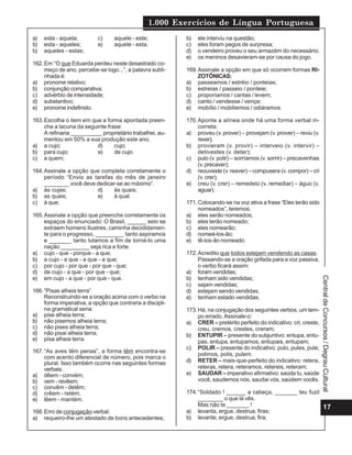 1.000 Exercícios de Língua Portuguesa
17
Central
de
Concursos
/
Degrau
Cultural
a) esta - aquela; c) aquele - este;
b) esta - aqueles; e) aquele - esta.
b) aqueles - estas;
162.Em “O que Eduarda perdeu neste desastrado co-
meço de ano, percebe-se logo...”, a palavra subli-
nhada é:
a) pronome relativo;
b) conjunção comparativa;
c) advérbio de intensidade;
d) substantivo;
e) pronome indefinido.
163.Escolha o item em que a forma apontada preen-
che a lacuna da seguinte frase:
A refinaria __________ proprietário trabalhei, au-
mentou em 50% a sua produção este ano.
a) a cujo; d) cujo;
b) para cujo; e) de cujo.
c) a quem;
164.Assinale a opção que completa corretamente o
período “Envio as tarefas do mês de janeiro
________ você deve dedicar-se ao máximo”.
a) às cujas; d) às quais;
b) as quais; e) à qual.
c) à que;
165.Assinale a opção que preenche corretamente os
espaços do enunciado: O Brasil, ______ seio se
extraem homens Ilustres, caminha decididamen-
te para o progresso, _________ tanto aspiramos
e _______ tanto lutamos a fim de torná-lo uma
nação _________ seja rica e forte.
a) cujo - que - porque - a que;
b) a cujo - a que - a que - a que;
c) por cujo - por que - por que - que;
d) de cujo - a que - por que - que;
e) em cujo - a que - por que - que.
166.“Pisas alheia terra”
Reconstruindo-se a oração acima com o verbo na
forma imperativa, a opção que contraria a discipli-
na gramatical seria:
a) pise alheia terra;
b) não pisemos alheia terra;
c) não pises alheia terra;
d) não pisai alheia terra;
e) pisa alheia terra.
167.“As aves têm penas”, a forma têm encontra-se
com acento diferencial de número, pois marca o
plural. Isso também ocorre nas seguintes formas
verbais:
a) dêem - convém;
b) vem - revêem;
c) convêm - detêm;
d) crêem - retém;
e) lêem - mantém.
168.Erro de conjugação verbal:
a) requeiro-lhe um atestado de bons antecedentes;
b) ele interviu na questão;
c) eles foram pegos de surpresa;
d) o vendeiro proveu o seu armazém do necessário;
e) os meninos desavieram-se por causa do jogo.
169.Assinale a opção em que só ocorrem formas RI-
ZOTÔNICAS:
a) passeamos / estréio / ponteias;
b) estreias / passeio / ponteie;
c) proporíamos / cantas / levem;
d) canto / vendesse / vença;
e) mobílio / mobiliemos / odiáramos.
170.Aponte a alínea onde há uma forma verbal in-
correta:
a) proveu (v. prover) – provejam (v. prover) – reviu (v.
rever);
b) provieram (v. provir) – interveio (v. intervir) –
detivestes (v. deter);
c) pulo (v. polir) – sorríamos (v. sorrir) – precavenhas
(v. precaver);
d) reouveste (v. reaver) – compusera (v. compor) – cri
(v. crer);
e) creu (v. crer) – remedeio (v. remediar) – águo (v.
aguar).
171.Colocando-se na voz ativa a frase “Eles terão sido
nomeados”, teremos:
a) eles serão nomeados;
b) eles terão nomeado;
c) eles nomearão;
d) nomeá-los-ão;
e) tê-los-ão nomeado.
172.Acredito que todos estejam vendendo as casas.
Passando-se a oração grifada para a voz passiva,
o verbo ficará assim:
a) foram vendidas;
b) tenham sido vendidas;
c) sejam vendidas;
d) estejam sendo vendidas;
e) tenham estado vendidas.
173.Há, na conjugação dos seguintes verbos, um tem-
po errado.Assinale-o:
a) CRER – pretérito perfeito do indicativo: cri, creste,
creu, cremos, crestes, creram;
b) ENTUPIR – presente do subjuntivo: entupa, entu-
pas, entupa, entupamos, entupais, entupam;
c) POLIR – presente do indicativo: pulo, pules, pule,
polimos, polis, pulem.
d) RETER – mais-que-perfeito do indicativo: retera,
reteras, retera, reteramos, retereis, reteram;
e) SAUDAR – imperativo afirmativo: saúda tu, saúde
você, saudemos nós, saudai vós, saúdem vocês.
174.“Soldado ! ______ a cabeça, _______ teu fuzil
________ o que lá vês.
Mas não te _______ !
a) levanta, ergue, destrua, firas;
b) levante, ergue, destrua, fira;
 