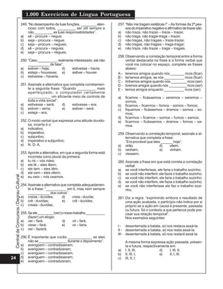 Central
de
Concursos
/
Degrau
Cultural
1.000 Exercícios de Língua Portuguesa
24
249.“No desempenho de tuas funções, ________ aten-
cioso com todos, _________ ser útil sempre e
não _________ as tuas responsabilidades”.
a) sê – procure – negue;
b) seja – procura – negue;
c) seja – procure – negues;
d) sê – procura – negues;
e) seja – procura – negues.
250.“Caso __________ realmente interessado, ele não
___________ de falar”.
a) estiver – haja; d) estivesse – havia;
b) esteja – houvesse; e) estiver – houver.
c) estivesse – haveria;
251. Assinale a alternativa que completa corretamen-
te a seguinte frase: “Quando _________ mais
aperfeiçoado, o computador certamente
___________ um eficiente meio de controle de
toda a vida social”.
a) estivesse – será; d) estivesse – era;
b) estiver – seria; e) estiver – será.
c) esteja – era;
252.O modo verbal que expressa uma atitude duvido-
sa, incerta é o:
a) indicativo;
b) imperativo;
c) subjuntivo;
d) imperativo e subjuntivo;
e) N. D. A.
253.Aponte a alternativa, em que a segunda forma está
incorreta como plural da primeira:
a) tu ris – vós rides;
b) ele lê – eles lêem;
c) ele tem – eles têm;
d) ele vem – eles vêem;
e) eu ceio – nós ceamos.
254.Assinale a alternativa que completa adequadamen-
te a frase: “__________ em ti, mas nem sempre
___________ dos outros”.
a) creias - duvides; d) creia - duvide;
b) crê - duvidas; e) crê - duvides.
c) creais - duvidas;
255.Seele________(ver)onossotrabalho__________
(fazer) um elogio
a) ver – fará; d) vir – fará;
b) visse – fará; e) vir – faria.
c) ver – fazerá;
256.É importante que vocês ____________ se eles
não se ______________ durante o depoimento”.
a) averigüem – contradisseram;
b) averigüem – contradizeram;
c) averigúem – contradisseram;
d) averíguem – contradisseram;
e) averigúem – contradizeram,
257.“Não me tragam estéticas !” –As formas da 2ª pes-
soadoimperativonegativoeafirmativodetrazersão:
a) não traze, não trazei – treze – trazei;
b) não traga, não tragai-traga – trazei;
c) não tragas, não tragais – traze-trazei;
d) não tragas, não tragais – traga-tragai;
e) não traze, não trazei – traga – tragais.
258.Observando a correlação temporal entre a forma
verbal destacada na frase e a forma verbal que
você iria colocar no espaço, complete as frases
abaixo:
A - teremos amigos quando nós _______ ricos (ficar)
B - teríamos amigos, se nós __________ ricos (ficar)
C - tínhamos amigos quando nós ________ ricos (ser)
D - tivemos amigos quando nós _________ ricos (ser)
E - temos amigos enquanto __________ ricos (ser)
a) ficamos – ficássemos – seremos – seremos –
somos;
b) ficamos – ficarmos – fomos – somos – fomos;
c) fiquemos – ficássemos – éramos – somos – so-
mos;
d) ficarmos – ficamos – somos – fumos – samos;
e) ficarmos – ficássemos – éramos – fomos – sa-
mos.
259.Observando a correlação temporal, assinale a al-
ternativa que completa a frase:
“Era provável que eles ______ hoje”.
a) virão; d) vêem;
b) venham; e) vinham.
c) viessem;
260.Assinale a frase em que está correta a correlação
verbal:
a) se você interferisse, ele faria o trabalho sozinho;
b) se você não interferir, ele fazia o trabalho sozinho;
c) se você não interferir, ele faria o trabalho sozinho;
d) se você não interfere, ele fazia o trabalho sozinho;
e) se você não interferisse ele faz o trabalho sozi-
nho.
261.Diz a regra: “exprimindo embora o resultado de
uma ação acabada, o particípio não indica por si
próprio se a ação em causa é presente, passada
ou futura. Só o contexto a que pertence pode pre-
cisar sua relação temporal”.
Nos exemplos seguintes:
I - desenterrada a batata, só nos restava assá-la.
II - desenterrada a batata, só nos resta assá-la.
III - desenterrada á batata, só nos restará assá-la.
A mesma forma expressa ação passada, presen-
te e futura, respectivamente em:
a) I, II, III; d) I, III, II;
b) II, III, I; e) II, I, III.
c) III, II, I;
 