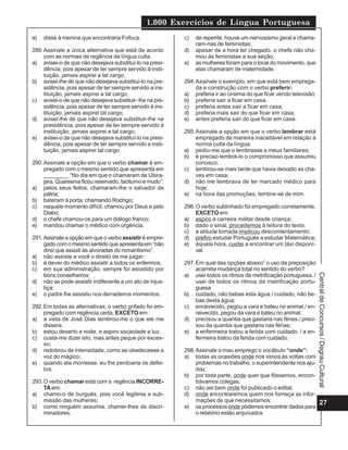 1.000 Exercícios de Língua Portuguesa
27
Central
de
Concursos
/
Degrau
Cultural
e) disse à menina que encontraria Fofoca.
289.Assinale a única alternativa que está de acordo
com as normas de regência da língua culta.
a) avisei-o de que não desejava substituí-Io na presi-
dência, pois apesar de ter sempre servido à insti-
tuição, jamais aspirei a tal cargo;
b) avisei-lhe de que não desejava substituí-lo na pre-
sidência, pois apesar de ter sempre servido a ins-
tituição, jamais aspirei a tal cargo;
c) avisei-o de que não desejava substituir- lhe na pre-
sidência, pois apesar de ter sempre servido à ins-
tituição, jamais aspirei tal cargo;
d) avisei-lhe de que não desejava substituir-lhe na
presidência, pois apesar de ter sempre servido à
instituição, jamais aspirei a tal cargo;
e) avisei-o de que não desejava substituí-lo na presi-
dência, pois apesar de ter sempre servido a insti-
tuição, jamais aspirei tal cargo.
290.Assinale a opção em que o verbo chamar é em-
pregado com o mesmo sentido que apresenta em
________ “No dia em que o chamaram de Ubira-
jara, Quaresma ficou reservado, taciturno e mudo”:
a) pelos seus feitos, chamaram-lhe o salvador da
pátria;
b) bateram à porta, chamando Rodrigo;
c) naquele momento difícil, chamou por Deus e pelo
Diabo;
d) o chefe chamou-os para um diálogo franco;
e) mandou chamar o médico com urgência.
291.Assinale a opção em que o verbo assistir é empre-
gado com o mesmo sentido que apresenta em “não
direi que assisti às alvoradas do romantismo”.
a) não assiste a você o direito de me julgar;
b) é dever do médico assistir a todos os enfermos;
c) em sua administração, sempre foi assistido por
bons conselheiros;
d) não se pode assistir indiferente a um ato de injus-
tiça;
e) o padre lhe assistiu nos derradeiros momentos.
292.Em todas as alternativas, o verbo grifado foi em-
pregado com regência certa, EXCETO em:
a) a vista de José Dias lembrou-me o que ele me
dissera.
b) estou deserto e noite, e aspiro sociedade e luz.
c) custa-me dizer isto, mas antes peque por exces-
so;
d) redobrou de intensidade, como se obedecesse a
voz do mágico;
e) quando ela morresse, eu lhe perdoaria os defei-
tos.
293.O verbo chamar está com a regência INCORRE-
TA em:
a) chamo-o de burguês, pois você legitima a sub-
missão das mulheres;
b) como ninguém assumia, chamei-lhes de discri-
minadores;
c) de repente, houve um nervosismo geral e chama-
ram-nas de feministas;
d) apesar de a hora ter chegado, o chefe não cha-
mou às feministas a sua seção;
e) as mulheres foram para o local do movimento, que
elas chamaram de maternidade.
294.Assinale o exemplo, em que está bem emprega-
da a construção com o verbo preferir:
a) preferia ir ao cinema do que ficar vendo televisão;
b) preferia sair a ficar em casa;
c) preferia antes sair a ficar em casa;
d) preferia mais sair do que ficar em casa;
e) antes preferia sair do que ficar em casa.
295.Assinale a opção em que o verbo lembrar está
empregado de maneira inaceitável em relação à
norma culta da língua:
a) pediu-me que o lembrasse a meus familiares;
b) é preciso lembrá-lo o compromisso que assumiu
conosco;
c) lembrou-se mais tarde que havia deixado as cha-
ves em casa;
d) não me lembrava de ter marcado médico para
hoje;
e) na hora das promoções, lembre-se de mim.
296.O verbo sublinhado foi empregado corretamente,
EXCETO em:
a) aspiro à carreira militar desde criança;
b) dado o sinal, procedemos à leitura do texto.
c) a atitude tomada implicou descontentamento;
d) prefiro estudar Português a estudar Matemática;
e) àquela hora, custei a encontrar um táxi disponí-
vel.
297.Em qual das opções abaixo” o uso da preposição
acarreta mudança total no sentido do verbo?
a) usei todos os ritmos da metrificação portuguesa. /
usei de todos os ritmos da metrificação portu-
guesa
b) cuidado, não bebas esta água./ cuidado, não be-
bas desta água;
c) enraivecido, pegou a vara e bateu no animal./ en-
raivecido, pegou da vara e bateu no animal;
d) precisou a quantia que gastaria nas férias./ preci-
sou da quantia que gastaria nas férias;
e) a enfermeira tratou a ferida com cuidado. / a en-
fermeira tratou da ferida com cuidado.
298.Assinale o mau emprego o vocábulo “onde”:
a) todas as ocasiões onde nos vimos às voltas com
problemas no trabalho, o superintendente nos aju-
dou;
b) por toda parte, onde quer que fôssemos, encon-
trávamos colegas;
c) não sei bem onde foi publicado o edital;
d) onde encontraremos quem nos forneça as infor-
mações de que necessitamos;
e) os processos onde podemos encontrar dados para
o relatório estão arquivados
 