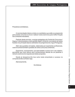 1.000 Exercícios de Língua Portuguesa
3
Central
de
Concursos
/
Degrau
Cultural
Prezado(a) candidato(a),
A recomendação básica a todos os candidatos que estão se preparando
para prestar concurso é uma só: realizar muitos exercícios para melhor fixação
dos conteúdos estudados.
Partindo deste princípio, a equipe pedagógica da Central de Concursos /
Degrau Cultural preparou esta apostila digital, contendo uma bateria de testes
focados nos principais tópicos solicitados nos programas de Língua Portuguesa.
Além das questões simuladas, elaboradas por experientes profissionais,
você encontrará também questões de vários concursos anteriores.
Esperamos, sinceramente, que este trabalho cumpra com o seu objetivo,
permitindo que você reforce seus conhecimentos através de um paciente e
rotineiro exercício de resposta aos testes propostos.
Desde já desejamos-lhe boa sorte nesta empreitada e sucesso na
conquista da tão sonhada vaga.
Atenciosamente,
Os Editores
 
